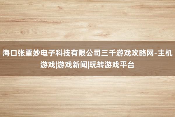 海口张覃妙电子科技有限公司三千游戏攻略网-主机游戏|游戏新闻|玩转游戏平台